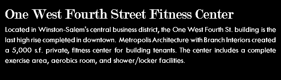 One West Fourth Street Fitness Center Located in Winston-Salem's central business district, the One West Fourth St. building is the last high rise completed in downtown. Metropolis Architecture with Branch Interiors created a 5,000 s.f. private, fitness center for building tenants. The center includes a complete exercise area, aerobics room, and shower/locker facilities. 