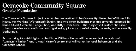 Ocracoke Community Square Oracoke Foundation The Community Square Project ncludes the renovation of the Community Store, the Williams Ellis House, the Working Waterman’s Exhibit, and two other buildings that are currently occupied by Island Quest Gifts, the Fudge Shop, and Kitty Hawk Kites. The project will restore the Silver Lake's shoreline as a multi-functional gathering place for special events, concerts, and community gatherings. Across Irving Garrish Highway, the Dixon Williams House will be renovated as a shared “community kitchen” and a small visitor’s center that will serve the local fisherman and the Ocracoke School.