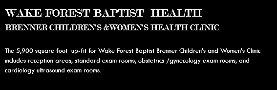 WAKE FOREST BAPTIST HEALTH BRENNER CHILDREN'S &WOMEN'S HEALTH CLINIC The 5,900 square foot up-fit for Wake Forest Baptist Brenner Children's and Women's Clinic includes reception areas, standard exam rooms, obstetrics /gynecology exam rooms, and cardiology ultrasound exam rooms. 