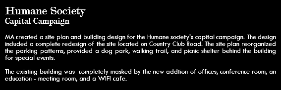 Humane Society Capital Campaign MA created a site plan and building design for the Humane society's capital campaign. The design included a complete redesign of the site located on Country Club Road. The site plan reorganized the parking patterns, provided a dog park, walking trail, and picnic shelter behind the building for special events. The existing building was completely masked by the new addtion of offices, conference room, an education - meeting room, and a WIFI cafe. 