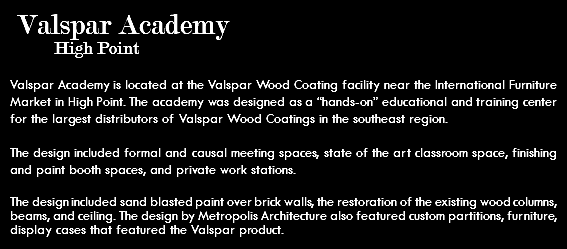  Valspar Academy High Point Valspar Academy is located at the Valspar Wood Coating facility near the International Furniture Market in High Point. The academy was designed as a “hands-on” educational and training center for the largest distributors of Valspar Wood Coatings in the southeast region. The design included formal and causal meeting spaces, state of the art classroom space, finishing and paint booth spaces, and private work stations. The design included sand blasted paint over brick walls, the restoration of the existing wood columns, beams, and ceiling. The design by Metropolis Architecture also featured custom partitions, furniture, display cases that featured the Valspar product.