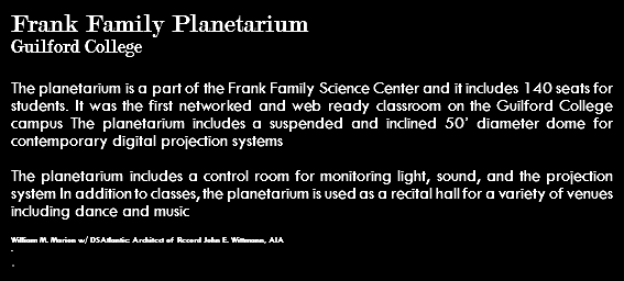 Frank Family Planetarium Guilford College The planetarium is a part of the Frank Family Science Center and it includes 140 seats for students. It was the first networked and web ready classroom on the Guilford College campus The planetarium includes a suspended and inclined 50’ diameter dome for contemporary digital projection systems The planetarium includes a control room for monitoring light, sound, and the projection system In addition to classes, the planetarium is used as a recital hall for a variety of venues including dance and music William M. Marion w/ DSAtlantic: Architect of Record John E. Wittmann, AIA . .