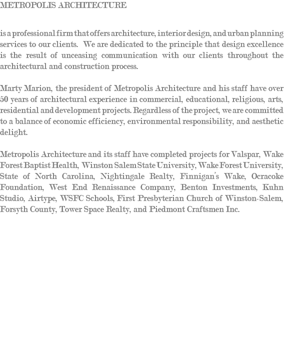 Metropolis Architecture is a professional firm that offers architecture, interior design, and urban planning services to our clients. We are dedicated to the principle that design excellence is the result of unceasing communication with our clients throughout the architectural and construction process. Marty Marion, the president of Metropolis Architecture and his staff have over 50 years of architectural experience in commercial, educational, religious, arts, residential and development projects. Regardless of the project, we are committed to a balance of economic efficiency, environmental responsibility, and aesthetic delight. Metropolis Architecture and its staff have completed projects for Valspar, Wake Forest Baptist Health, Winston Salem State University, Wake Forest University, State of North Carolina, Nightingale Realty, Finnigan’s Wake, Ocracoke Foundation, West End Renaissance Company, Benton Investments, Kuhn Studio, Airtype, WSFC Schools, First Presbyterian Church of Winston-Salem, Forsyth County, Tower Space Realty, and Piedmont Craftsmen Inc. 
