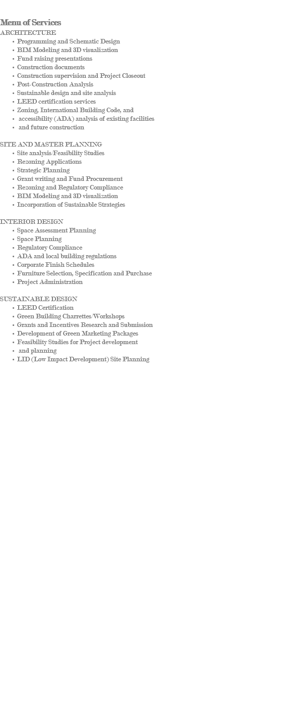 &nbsp;Menu of Services ARCHITECTURE Programming and Schematic Design BIM Modeling and 3D visualization Fund raising presentations Construction documents Construction supervision and Project Closeout Post-Construction Analysis Sustainable design and site analysis LEED certification services Zoning, International Building Code, and accessibility (ADA) analysis of existing facilities and future construction SITE AND MASTER PLANNING Site analysis/Feasibility Studies Rezoning Applications Strategic Planning Grant writing and Fund Procurement Rezoning and Regulatory Compliance BIM Modeling and 3D visualization Incorporation of Sustainable Strategies INTERIOR DESIGN Space Assessment Planning Space Planning Regulatory Compliance ADA and local building regulations Corporate Finish Schedules Furniture Selection, Specification and Purchase Project Administration SUSTAINABLE DESIGN LEED Certification Green Building Charrettes/Workshops Grants and Incentives Research and Submission Development of Green Marketing Packages Feasibility Studies for Project development and planning LID (Low Impact Development) Site Planning