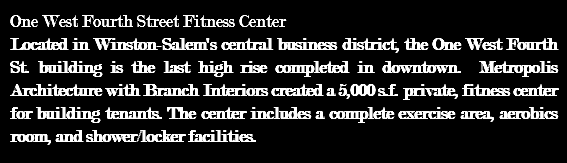 One West Fourth Street Fitness Center Located in Winston-Salem's central business district, the One West Fourth St. building is the last high rise completed in downtown. Metropolis Architecture with Branch Interiors created a 5,000 s.f. private, fitness center for building tenants. The center includes a complete exercise area, aerobics room, and shower/locker facilities. 