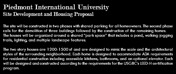 Piedmont International University Site Development and Housing Proposal The site will be constructed in two phases with shared parking for all homeowners. The second phase calls for the demolition of three buildings followed by the construction of the remaining homes. The houses will be organized around a shared “park space” that includes a pond, walking-jogging trails, lighting, and multiple landscape features. The two story houses are 1200-1500 sf and are designed to mimic the scale and the architectural styles of the surrounding neighborhood. Each home is designed to accommodate ADA requirements for residential construction including accessible kitchens, bathrooms, and an optional elevator. Each will be designed and constructed according to the requirements for the USGBC’s LEED-H certification program.