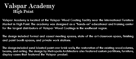 &nbsp;Valspar Academy High Point Valspar Academy is located at the Valspar Wood Coating facility near the International Furniture Market in High Point. The academy was designed as a “hands-on” educational and training center for the largest distributors of Valspar Wood Coatings in the southeast region. The design included formal and causal meeting spaces, state of the art classroom space, finishing and paint booth spaces, and private work stations. The design included sand blasted paint over brick walls, the restoration of the existing wood columns, beams, and ceiling. The design by Metropolis Architecture also featured custom partitions, furniture, display cases that featured the Valspar product.