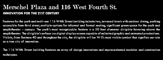 Merschel Plaza and 116 West Fourth St. INNOVATION FOR THE 21ST CENTURY Features for the park and multi-use 116 W4th Street building include two, terraced levels with outdoor dining, parking accessible from third street, multiple options for informal and formal seating, significant green space for the park and amphitheater – canopy. The park’s most recognizable feature is a 50 feet diameter dirigible hovering above the amphitheater. The dirigible’s surface is a digital display screen capable of unlimited graphic and animated productions. Visible, from Business 40 and throughout the city, the dirigible will be W-S's most visible symbol that signifies our role as a true city of innovation. The 116 W4th Street building features an array of design innovations and unprecedented modular and construction techniques.