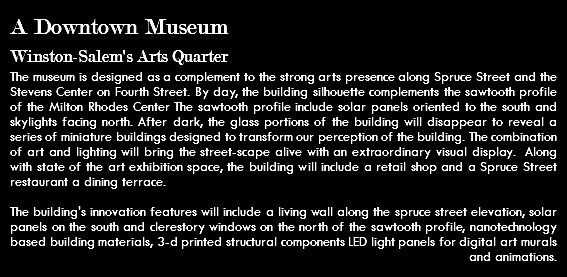 A Downtown Museum Winston-Salem's Arts Quarter The museum is designed as a complement to the strong arts presence along Spruce Street and the Stevens Center on Fourth Street. By day, the building silhouette complements the sawtooth profile of the Milton Rhodes Center The sawtooth profile include solar panels oriented to the south and skylights facing north. After dark, the glass portions of the building will disappear to reveal a series of miniature buildings designed to transform our perception of the building. The combination of art and lighting will bring the street-scape alive with an extraordinary visual display. Along with state of the art exhibition space, the building will include a retail shop and a Spruce Street restaurant a dining terrace. The building's innovation features will include a living wall along the spruce street elevation, solar panels on the south and clerestory windows on the north of the sawtooth profile, nanotechnology based building materials, 3-d printed structural components LED light panels for digital art murals and animations.