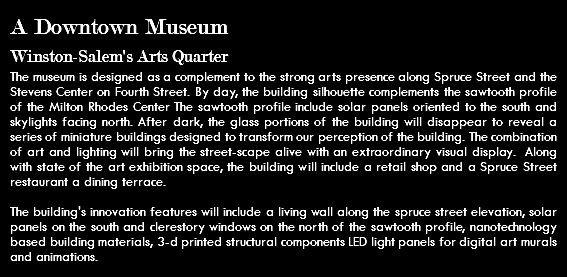 A Downtown Museum Winston-Salem's Arts Quarter The museum is designed as a complement to the strong arts presence along Spruce Street and the Stevens Center on Fourth Street. By day, the building silhouette complements the sawtooth profile of the Milton Rhodes Center The sawtooth profile include solar panels oriented to the south and skylights facing north. After dark, the glass portions of the building will disappear to reveal a series of miniature buildings designed to transform our perception of the building. The combination of art and lighting will bring the street-scape alive with an extraordinary visual display. Along with state of the art exhibition space, the building will include a retail shop and a Spruce Street restaurant a dining terrace. The building's innovation features will include a living wall along the spruce street elevation, solar panels on the south and clerestory windows on the north of the sawtooth profile, nanotechnology based building materials, 3-d printed structural components LED light panels for digital art murals and animations.