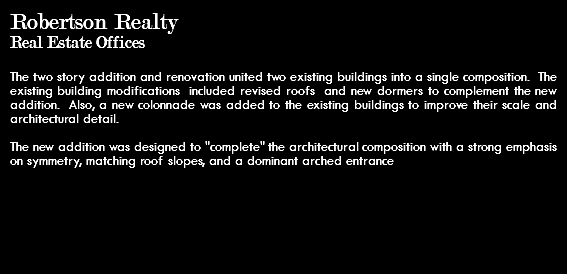 Robertson Realty Real Estate Offices The two story addition and renovation united two existing buildings into a single composition. The existing building modifications included revised roofs and new dormers to complement the new addition. Also, a new colonnade was added to the existing buildings to improve their scale and architectural detail. The new addition was designed to "complete" the architectural composition with a strong emphasis on symmetry, matching roof slopes, and a dominant arched entrance