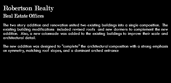 Robertson Realty Real Estate Offices The two story addition and renovation united two existing buildings into a single composition. The existing building modifications included revised roofs and new dormers to complement the new addition. Also, a new colonnade was added to the existing buildings to improve their scale and architectural detail. The new addition was designed to "complete" the architectural composition with a strong emphasis on symmetry, matching roof slopes, and a dominant arched entrance